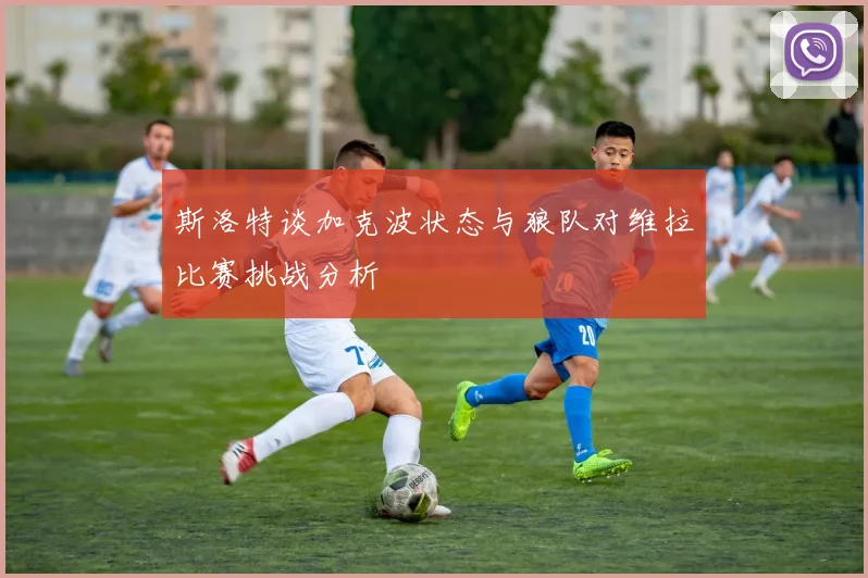 斯洛特谈加克波状态与狼队对维拉比赛挑战分析