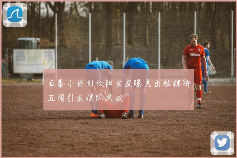 亚泰小将刘议阳女友曝光出轨裸聊丑闻引发退队风波