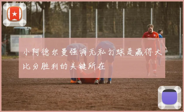 小阿德尔曼强调无私打球是赢得大比分胜利的关键所在