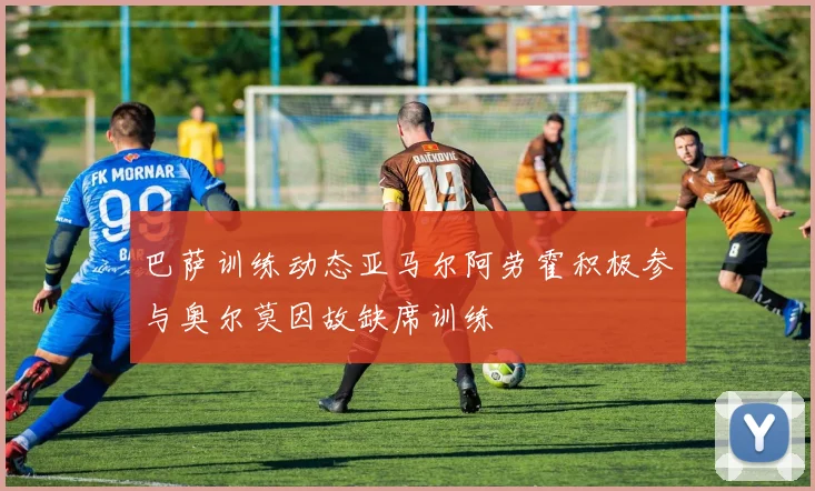 巴萨训练动态亚马尔阿劳霍积极参与奥尔莫因故缺席训练