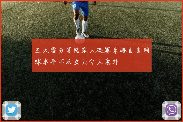 王大雷分享陪家人观赛乐趣自言网球水平不及女儿令人意外
