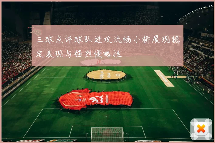 三球点评球队进攻流畅小桥展现稳定表现与强烈侵略性