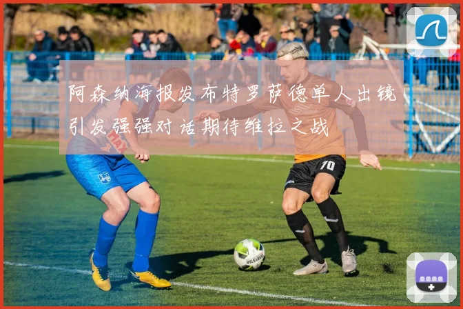 阿森纳海报发布特罗萨德单人出镜引发强强对话期待维拉之战