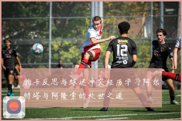 扎卡反思与球迷冲突经历学习阿尔特塔与阿隆索的处世之道