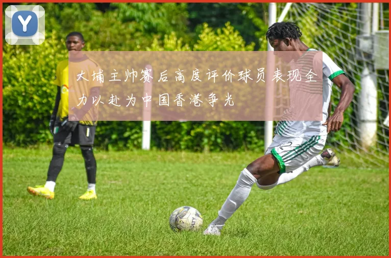 大埔主帅赛后高度评价球员表现全力以赴为中国香港争光