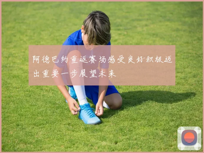 阿德巴约重返赛场感受良好积极迈出重要一步展望未来