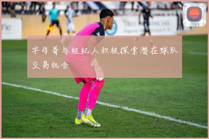字母哥与经纪人积极探索潜在球队交易机会