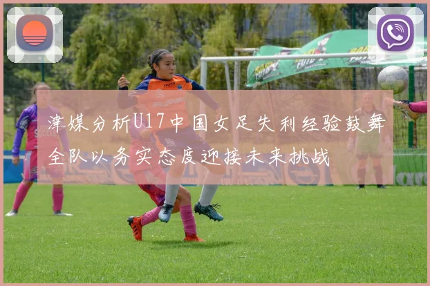 津媒分析U17中国女足失利经验鼓舞全队以务实态度迎接未来挑战