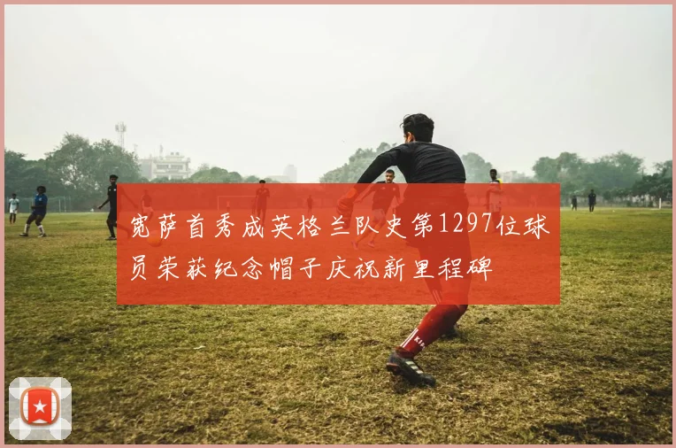 宽萨首秀成英格兰队史第1297位球员荣获纪念帽子庆祝新里程碑