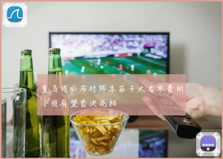 皇马将公布对阵本菲卡大名单青训小将有望首次亮相