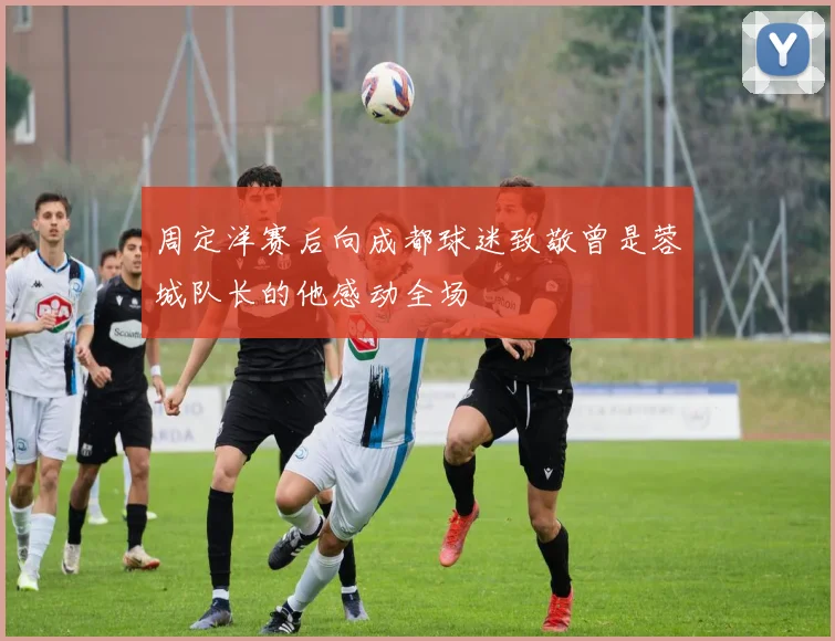 周定洋赛后向成都球迷致敬曾是蓉城队长的他感动全场