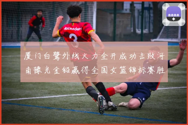 厦门白鹭外线火力全开成功击败河南豫光金铅赢得全国女篮锦标赛胜利
