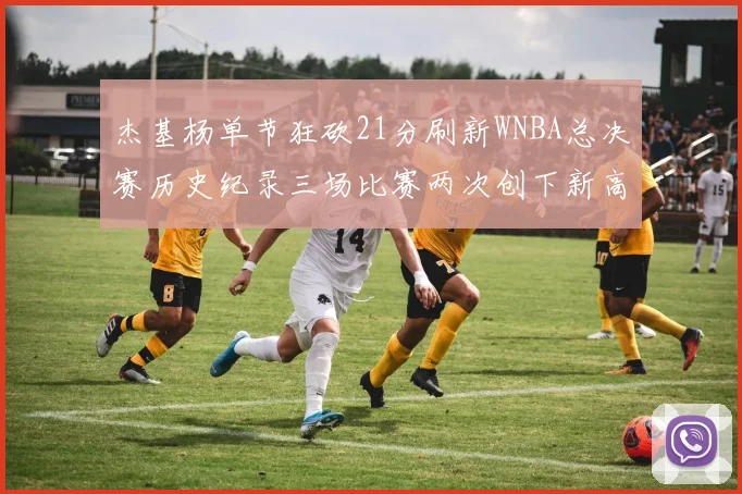 杰基杨单节狂砍21分刷新WNBA总决赛历史纪录三场比赛两次创下新高