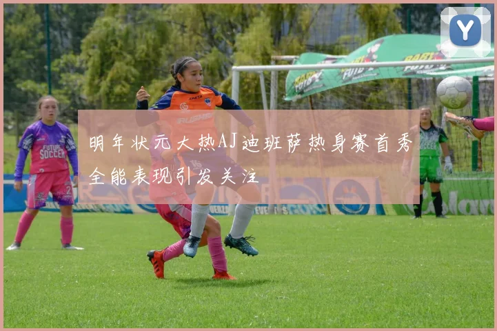 明年状元大热AJ迪班萨热身赛首秀全能表现引发关注
