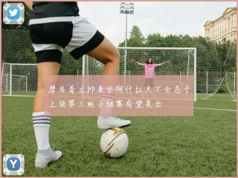 摩洛哥主帅表示阿什拉夫不会急于上场第三轮小组赛有望复出