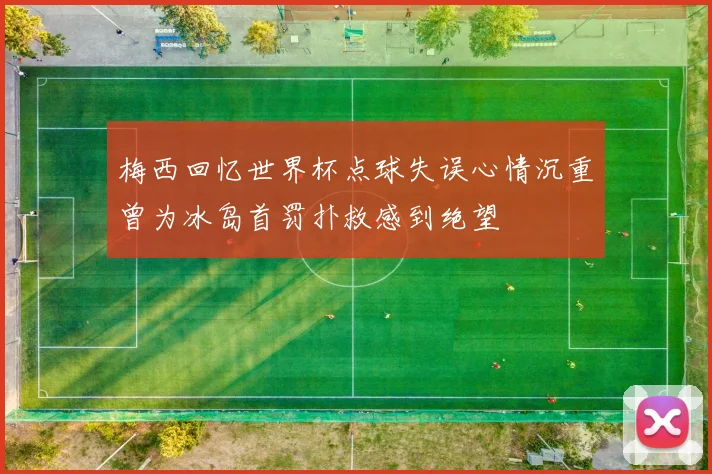 梅西回忆世界杯点球失误心情沉重曾为冰岛首罚扑救感到绝望