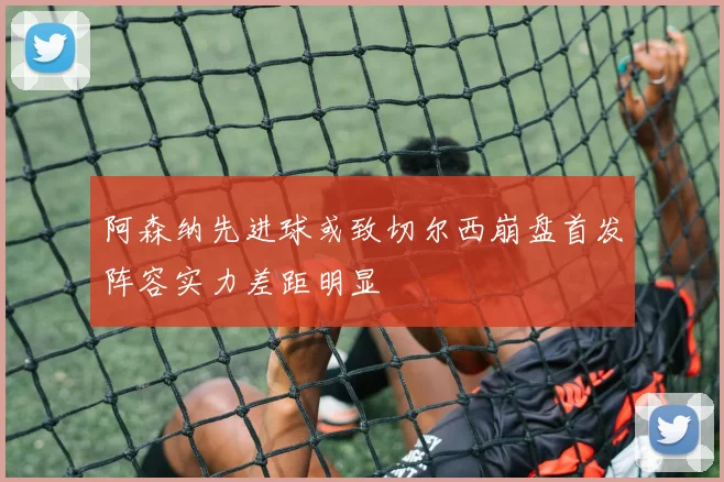 阿森纳先进球或致切尔西崩盘首发阵容实力差距明显